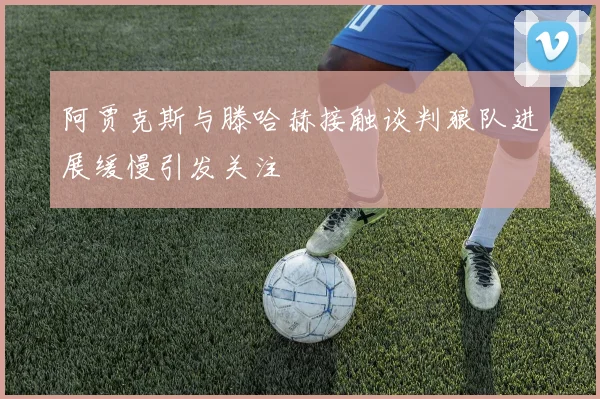 阿贾克斯与滕哈赫接触谈判狼队进展缓慢引发关注