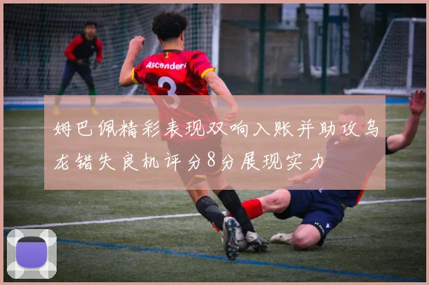 姆巴佩精彩表现双响入账并助攻乌龙错失良机评分8分展现实力