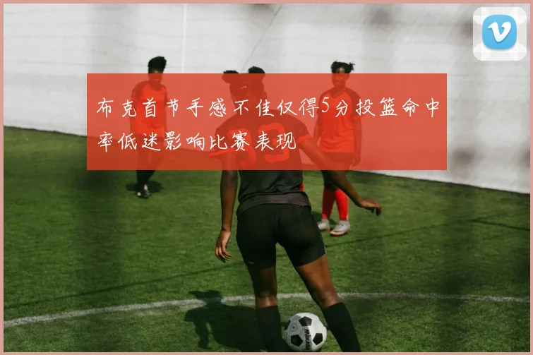 布克首节手感不佳仅得5分投篮命中率低迷影响比赛表现