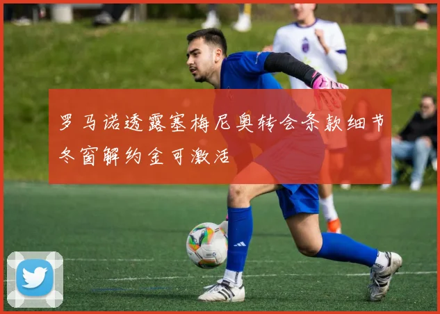 罗马诺透露塞梅尼奥转会条款细节冬窗解约金可激活