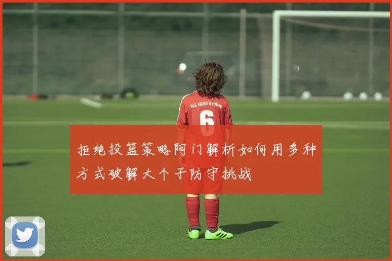 拒绝投篮策略阿门解析如何用多种方式破解大个子防守挑战