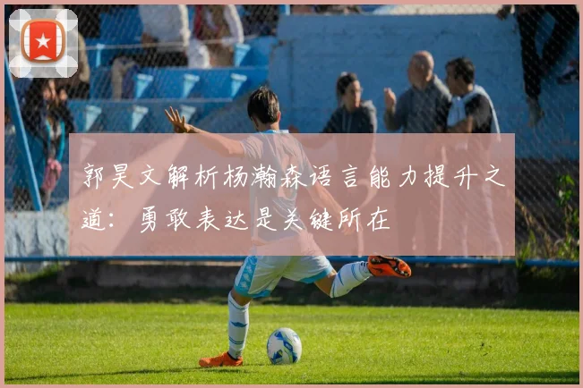 郭昊文解析杨瀚森语言能力提升之道：勇敢表达是关键所在