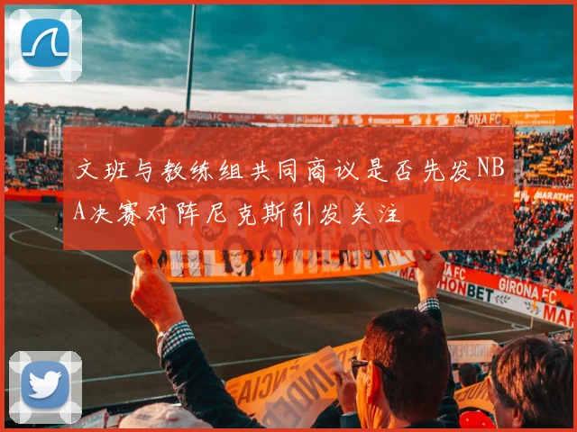 文班与教练组共同商议是否先发NBA决赛对阵尼克斯引发关注