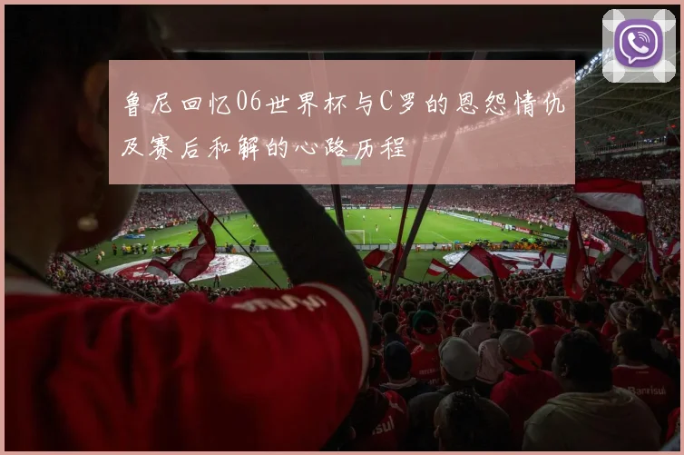 鲁尼回忆06世界杯与C罗的恩怨情仇及赛后和解的心路历程
