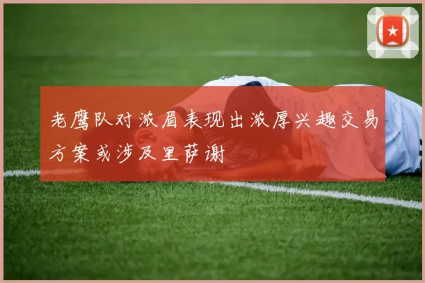 老鹰队对浓眉表现出浓厚兴趣交易方案或涉及里萨谢