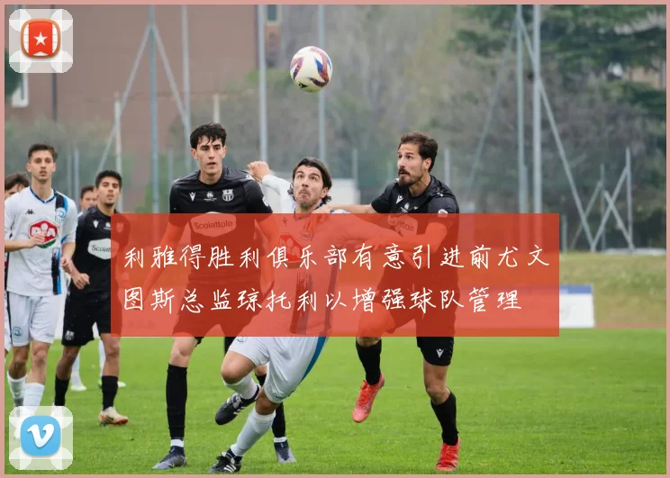 利雅得胜利俱乐部有意引进前尤文图斯总监琼托利以增强球队管理