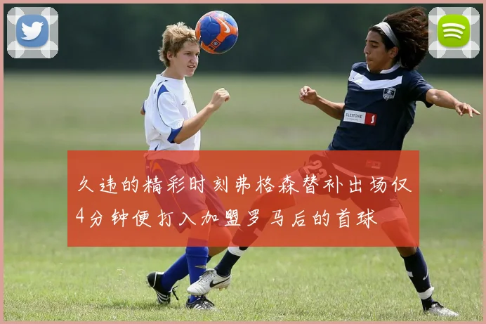 久违的精彩时刻弗格森替补出场仅4分钟便打入加盟罗马后的首球