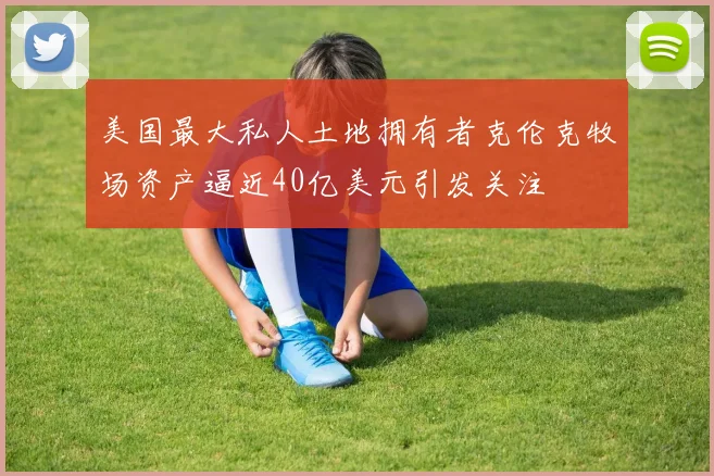 美国最大私人土地拥有者克伦克牧场资产逼近40亿美元引发关注
