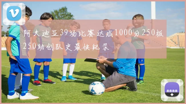 阿夫迪亚39场比赛达成1000分250板250助创队史最快纪录