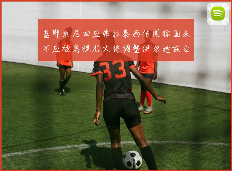基耶利尼回应弗拉泰西传闻称国米不应被忽视尤文将调整伊尔迪兹合同内容
