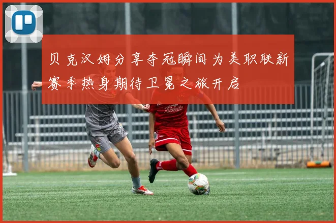贝克汉姆分享夺冠瞬间为美职联新赛季热身期待卫冕之旅开启
