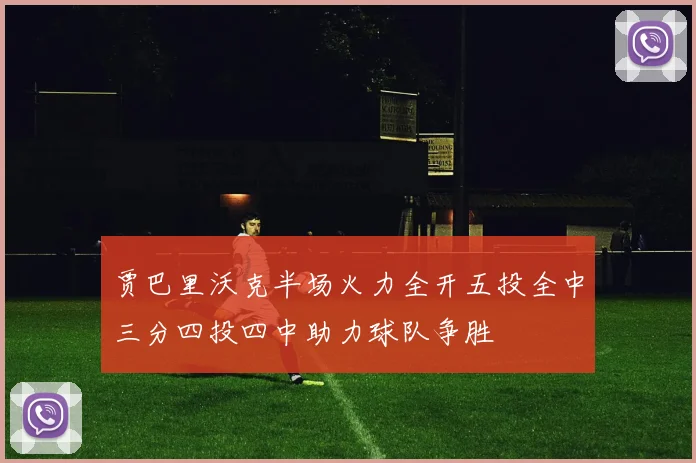 贾巴里沃克半场火力全开五投全中三分四投四中助力球队争胜