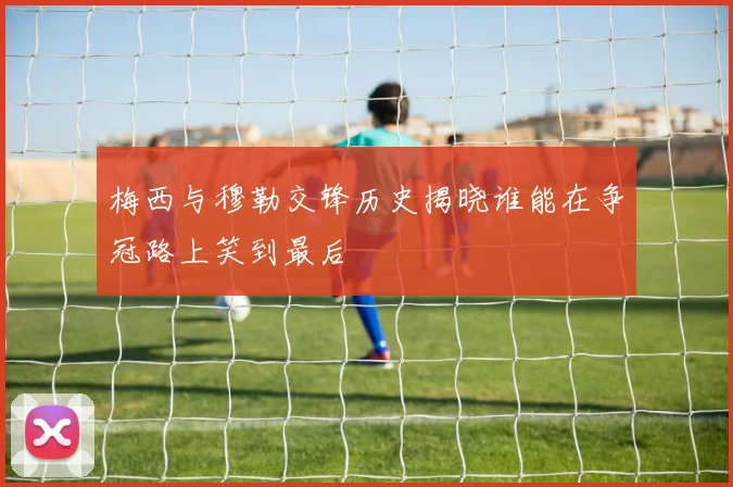 梅西与穆勒交锋历史揭晓谁能在争冠路上笑到最后