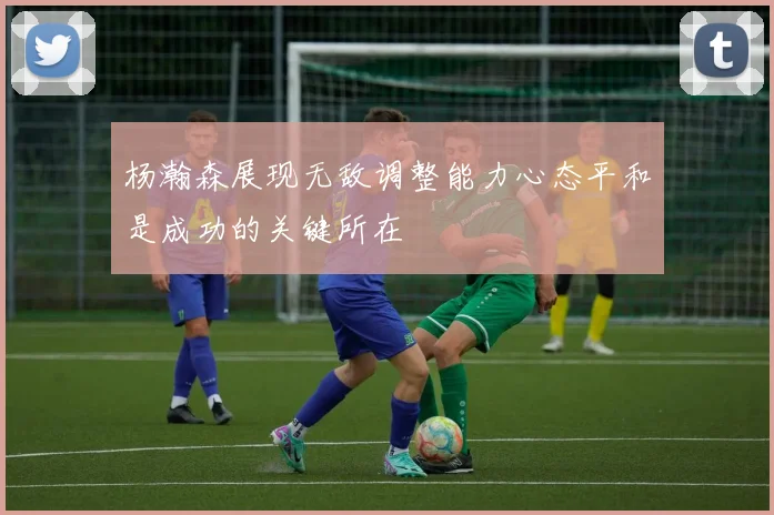 杨瀚森展现无敌调整能力心态平和是成功的关键所在