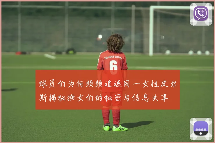 球员们为何频频追逐同一女性皮尔斯揭秘捞女们的秘密与信息共享