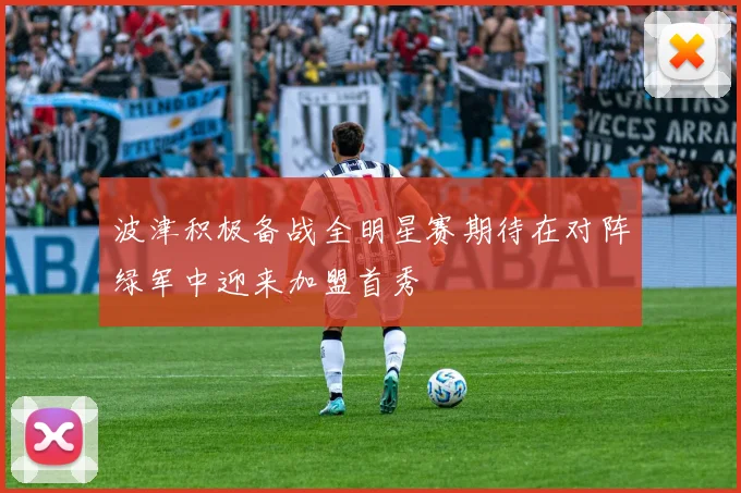 波津积极备战全明星赛期待在对阵绿军中迎来加盟首秀