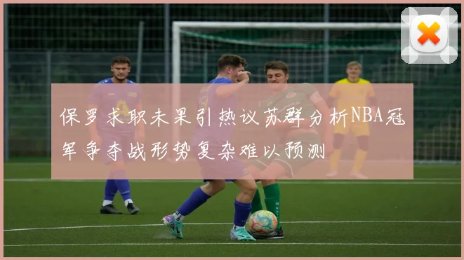 保罗求职未果引热议苏群分析NBA冠军争夺战形势复杂难以预测