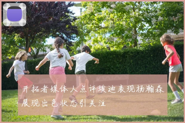 开拓者媒体人点评埃迪表现杨瀚森展现出色状态引关注