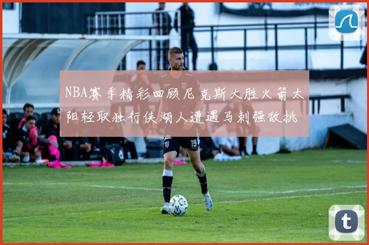 NBA赛季精彩回顾尼克斯大胜火箭太阳轻取独行侠湖人遭遇马刺强敌挑战