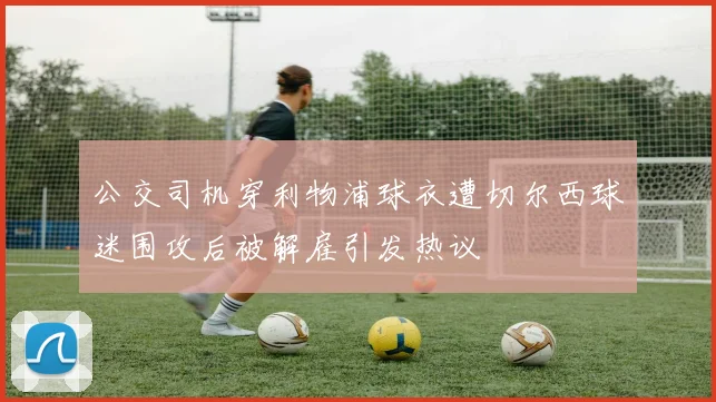 公交司机穿利物浦球衣遭切尔西球迷围攻后被解雇引发热议