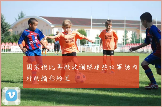 国家德比再掀波澜球迷热议赛场内外的精彩纷呈