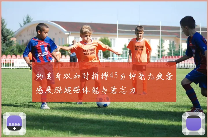 约基奇双加时拼搏45分钟毫无疲惫感展现超强体能与意志力