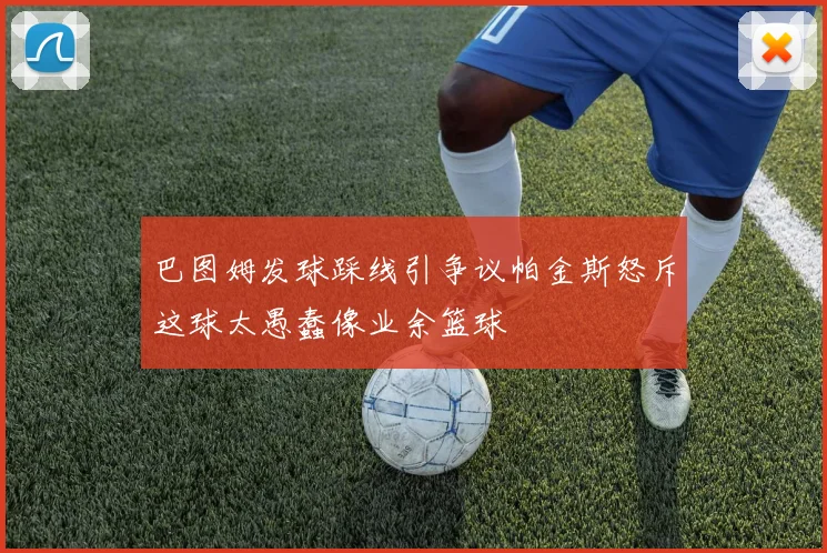 巴图姆发球踩线引争议帕金斯怒斥这球太愚蠢像业余篮球