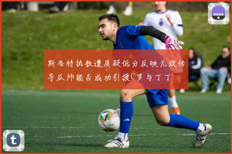 斯洛特执教遭质疑低分反映无效传导瓜帅能否成功引援C罗与丁丁