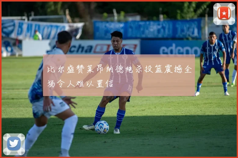 比尔盛赞莱昂纳德绝杀投篮震撼全场令人难以置信