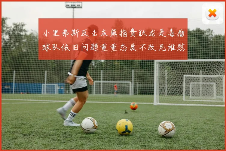 小里弗斯反击灰熊指责狄龙是毒瘤球队依旧问题重重态度不改见谁怼谁