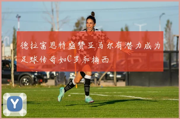 德拉富恩特盛赞亚马尔有潜力成为足球传奇如C罗和梅西