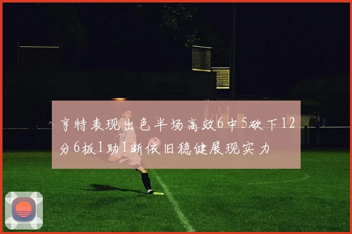 亨特表现出色半场高效6中5砍下12分6板1助1断依旧稳健展现实力