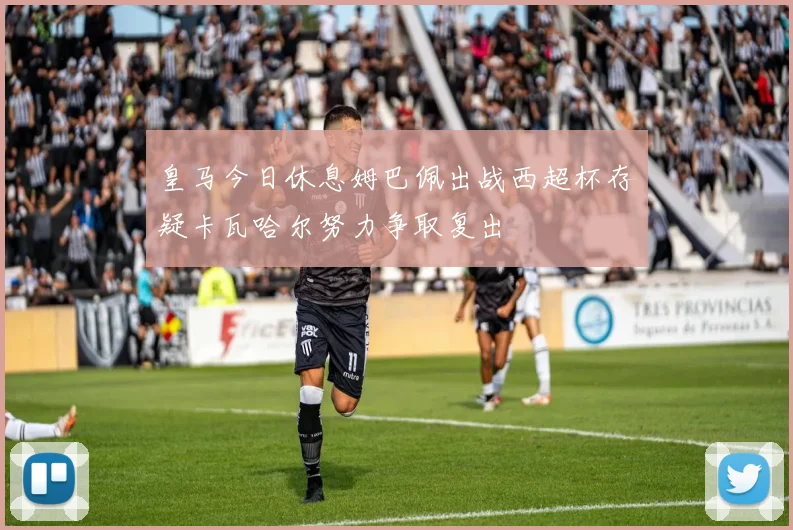 皇马今日休息姆巴佩出战西超杯存疑卡瓦哈尔努力争取复出