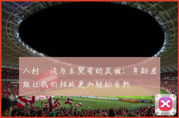 八村塁谈与东契奇的友谊：年龄差距让我们相处更加轻松自然