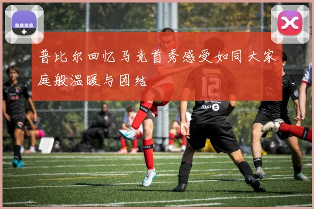 普比尔回忆马竞首秀感受如同大家庭般温暖与团结