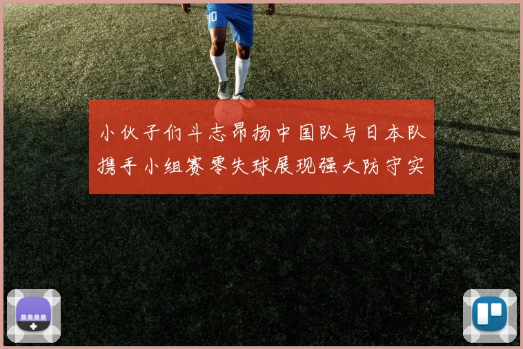 小伙子们斗志昂扬中国队与日本队携手小组赛零失球展现强大防守实力