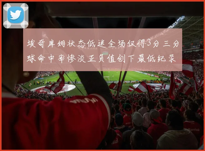 埃奇库姆状态低迷全场仅得3分三分球命中率惨淡正负值创下最低纪录