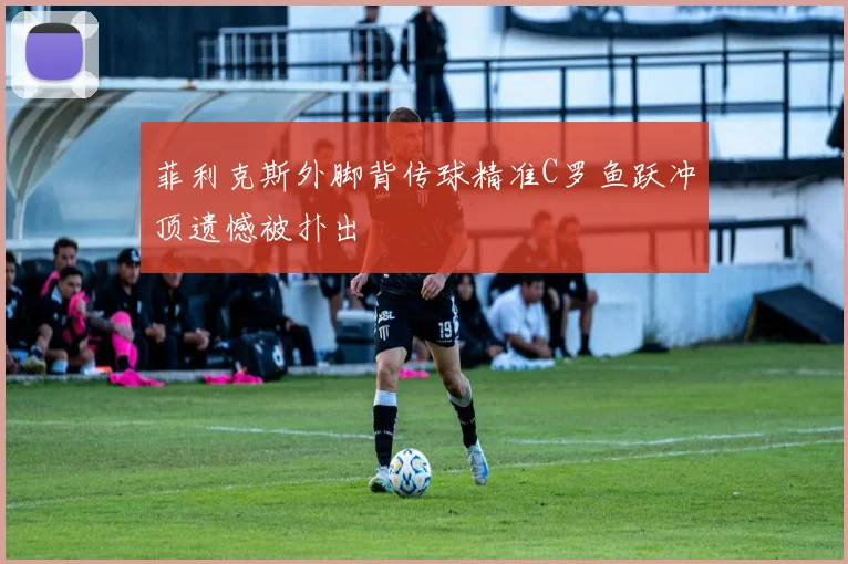 菲利克斯外脚背传球精准C罗鱼跃冲顶遗憾被扑出