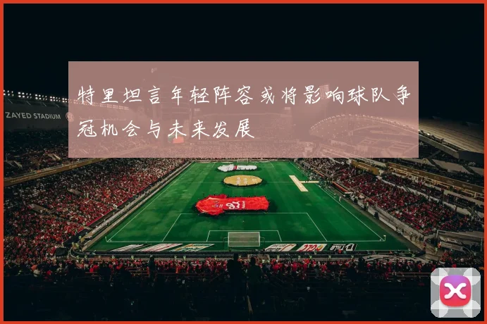 特里坦言年轻阵容或将影响球队争冠机会与未来发展