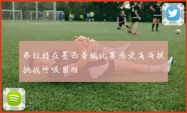 弗拉格在墨西哥城比赛感受高海拔挑战呼吸困难