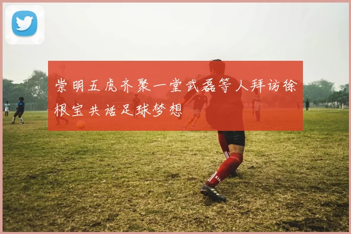 崇明五虎齐聚一堂武磊等人拜访徐根宝共话足球梦想
