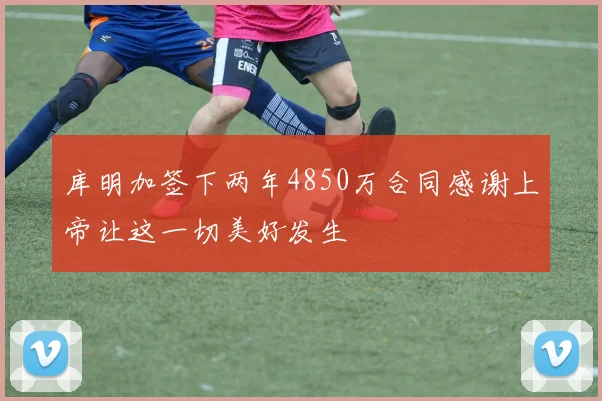 库明加签下两年4850万合同感谢上帝让这一切美好发生
